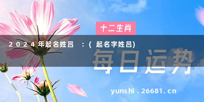 2024年起名姓吕 :(起名字姓吕)